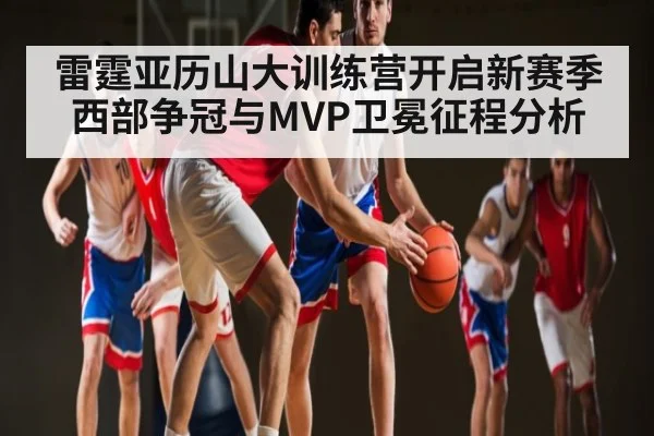 雷霆亚历山大训练营开启新赛季西部争冠与MVP卫冕征程分析 - kaiyun