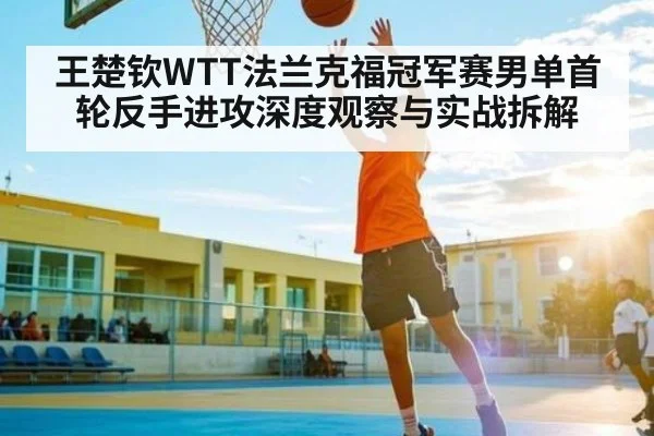 王楚钦WTT法兰克福冠军赛男单首轮反手进攻深度观察与实战拆解（kaiyun）